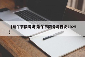 【端午节限号吗,端午节限号吗西安2025】