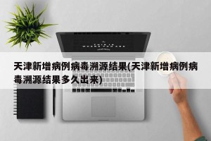 天津新增病例病毒溯源结果(天津新增病例病毒溯源结果多久出来)