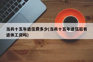 当兵十五年退伍费多少(当兵十五年退伍后有退休工资吗)