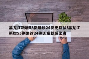 黑龙江新增53例确诊24例无症状/黑龙江新增53例确诊24例无症状感染者