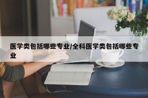 医学类包括哪些专业/全科医学类包括哪些专业