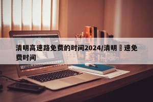 清明高速路免费的时间2024/清明髙速免费时间