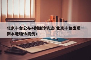 北京丰台公布4例确诊轨迹(北京丰台出现一例本地确诊病例)