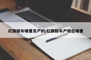 红旗轿车哪里生产的/红旗轿车产地在哪里