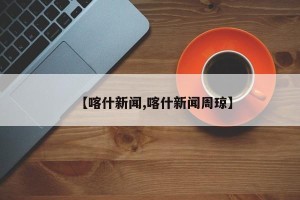 【喀什新闻,喀什新闻周琼】