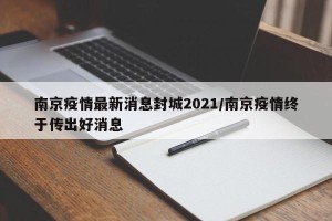 南京疫情最新消息封城2021/南京疫情终于传出好消息