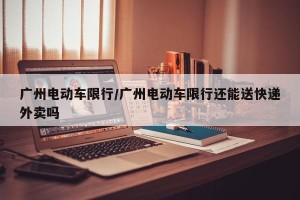 广州电动车限行/广州电动车限行还能送快递外卖吗