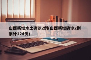 山西新增本土确诊2例(山西新增确诊2例 累计124例)
