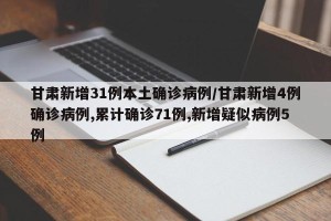 甘肃新增31例本土确诊病例/甘肃新增4例确诊病例,累计确诊71例,新增疑似病例5例