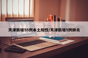 天津新增55例本土阳性/天津新增5例肺炎