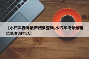 【小汽车摇号最新结果查询,小汽车摇号最新结果查询电话】