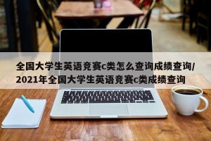 全国大学生英语竞赛c类怎么查询成绩查询/2021年全国大学生英语竞赛c类成绩查询