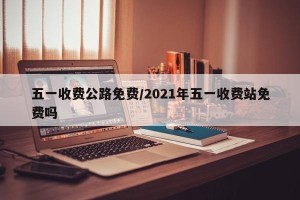 五一收费公路免费/2021年五一收费站免费吗