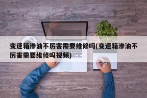 变速箱渗油不厉害需要维修吗(变速箱渗油不厉害需要维修吗视频)