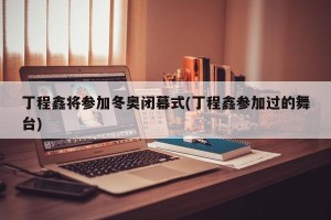 丁程鑫将参加冬奥闭幕式(丁程鑫参加过的舞台)