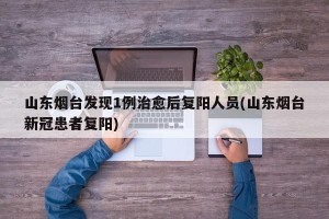 山东烟台发现1例治愈后复阳人员(山东烟台新冠患者复阳)