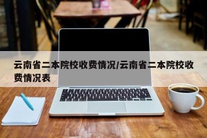 云南省二本院校收费情况/云南省二本院校收费情况表