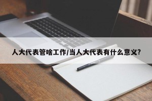 人大代表管啥工作/当人大代表有什么意义?