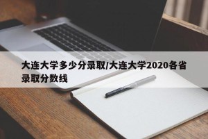 大连大学多少分录取/大连大学2020各省录取分数线