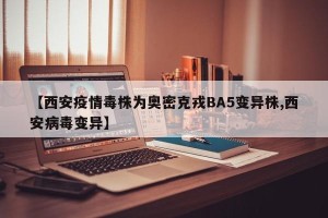 【西安疫情毒株为奥密克戎BA5变异株,西安病毒变异】
