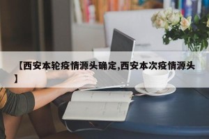 【西安本轮疫情源头确定,西安本次疫情源头】