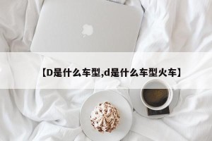 【D是什么车型,d是什么车型火车】