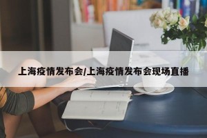 上海疫情发布会/上海疫情发布会现场直播