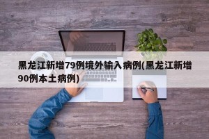黑龙江新增79例境外输入病例(黑龙江新增90例本土病例)