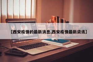 【西安疫情的最新消息,西安疫情最新资讯】
