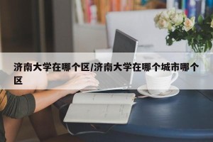 济南大学在哪个区/济南大学在哪个城市哪个区
