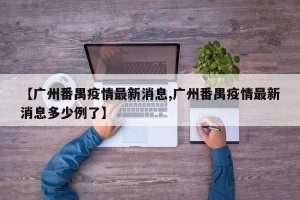 【广州番禺疫情最新消息,广州番禺疫情最新消息多少例了】