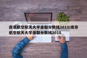南京航空航天大学录取分数线2019/南京航空航天大学录取分数线2018