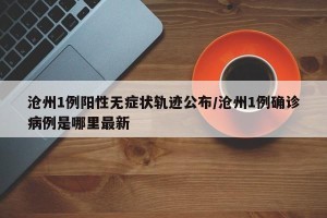 沧州1例阳性无症状轨迹公布/沧州1例确诊病例是哪里最新