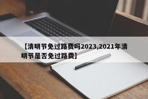 【清明节免过路费吗2023,2021年清明节是否免过路费】