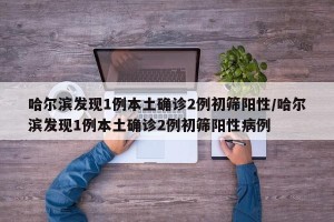 哈尔滨发现1例本土确诊2例初筛阳性/哈尔滨发现1例本土确诊2例初筛阳性病例