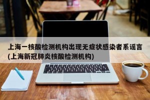 上海一核酸检测机构出现无症状感染者系谣言(上海新冠肺炎核酸检测机构)
