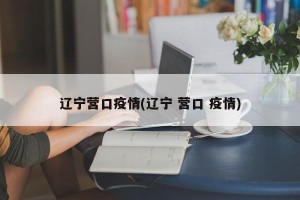 辽宁营口疫情(辽宁 营口 疫情)