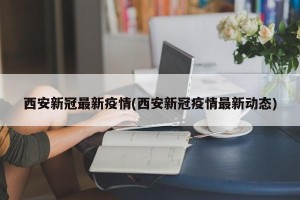 西安新冠最新疫情(西安新冠疫情最新动态)