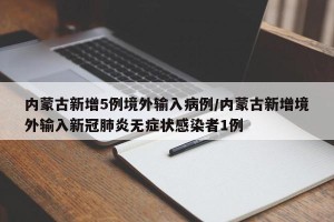 内蒙古新增5例境外输入病例/内蒙古新增境外输入新冠肺炎无症状感染者1例