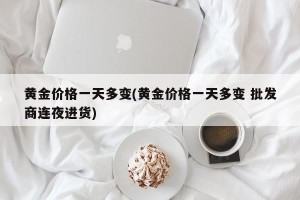黄金价格一天多变(黄金价格一天多变 批发商连夜进货)