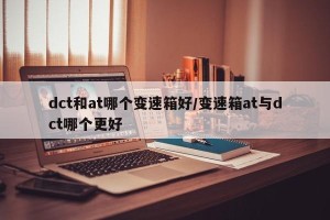 dct和at哪个变速箱好/变速箱at与dct哪个更好