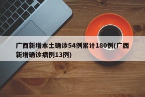 广西新增本土确诊54例累计180例(广西新增确诊病例13例)