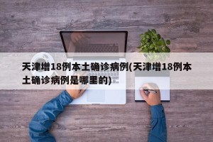 天津增18例本土确诊病例(天津增18例本土确诊病例是哪里的)
