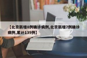 【北京新增8例确诊病例,北京新增7例确诊病例,累计139例】