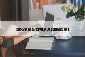 国疫情最新数据消息(国除疫情)