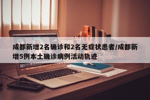 成都新增2名确诊和2名无症状患者/成都新增5例本土确诊病例活动轨迹