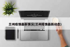 兰州疫情最新情况(兰州疫情最新动态)