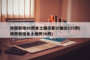 陕西新增86例本土确诊累计确诊235例(陕西新增本土病例36例)