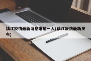 镇江疫情最新消息增加一人(镇江疫情最新发布)