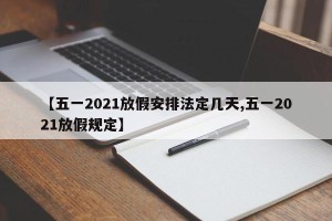 【五一2021放假安排法定几天,五一2021放假规定】